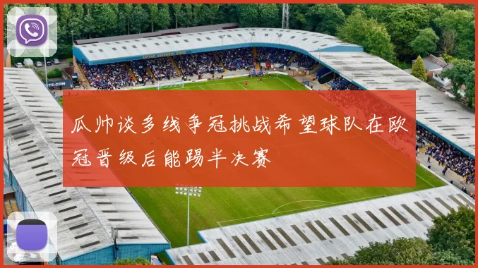 瓜帅谈多线争冠挑战希望球队在欧冠晋级后能踢半决赛