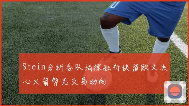 Stein分析各队试探独行侠留欧文决心火箭暂无交易动向