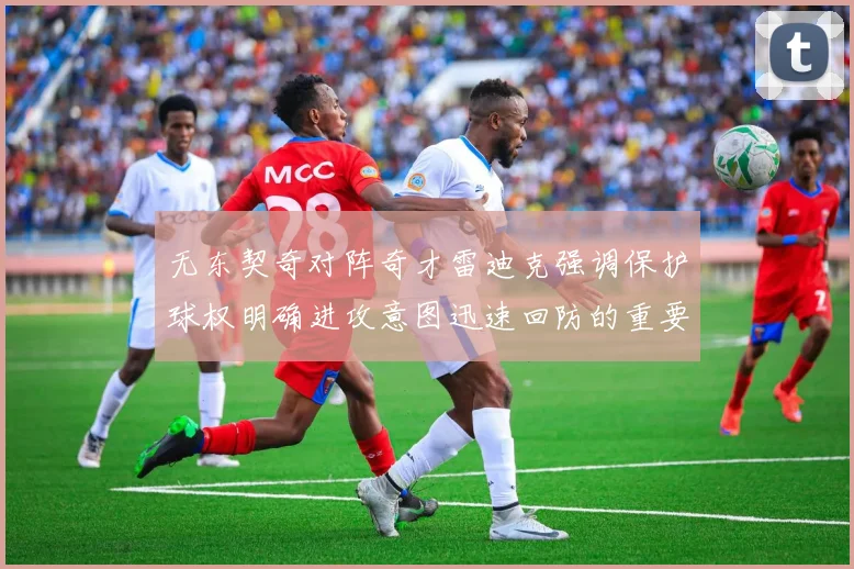 无东契奇对阵奇才雷迪克强调保护球权明确进攻意图迅速回防的重要性