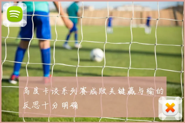 乌度卡谈系列赛成败关键赢与输的反思十分明确
