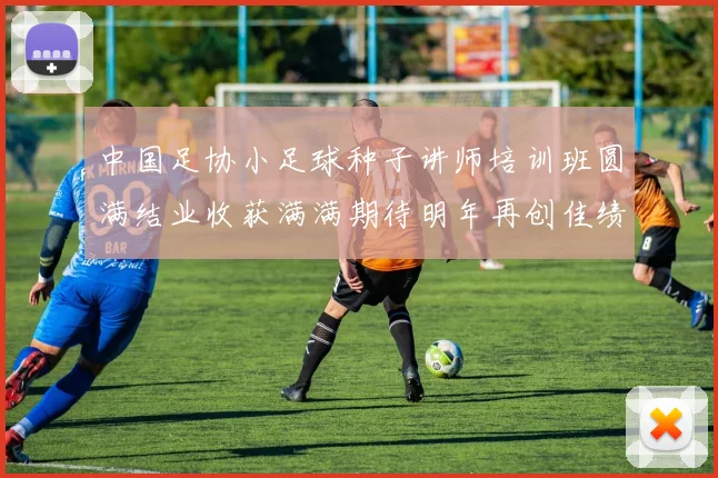 中国足协小足球种子讲师培训班圆满结业收获满满期待明年再创佳绩