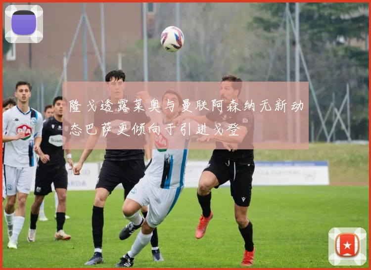 隆戈透露莱奥与曼联阿森纳无新动态巴萨更倾向于引进戈登