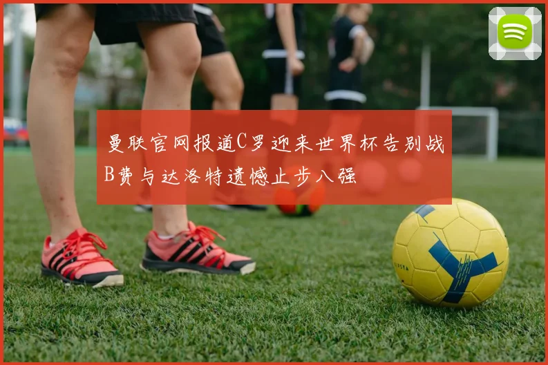 曼联官网报道C罗迎来世界杯告别战B费与达洛特遗憾止步八强