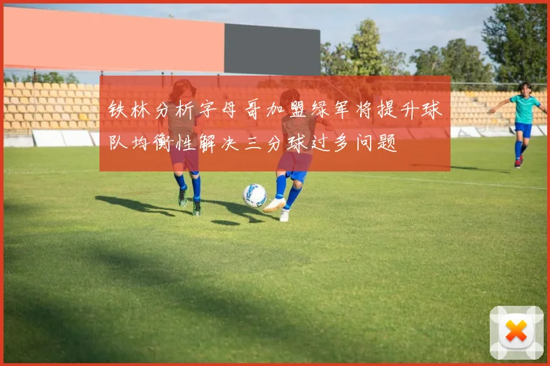 铁林分析字母哥加盟绿军将提升球队均衡性解决三分球过多问题