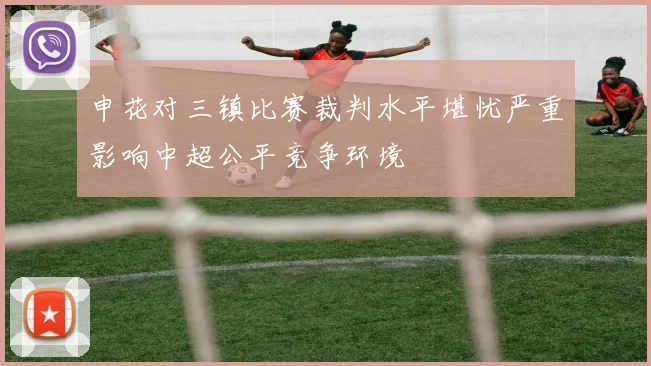 申花对三镇比赛裁判水平堪忧严重影响中超公平竞争环境