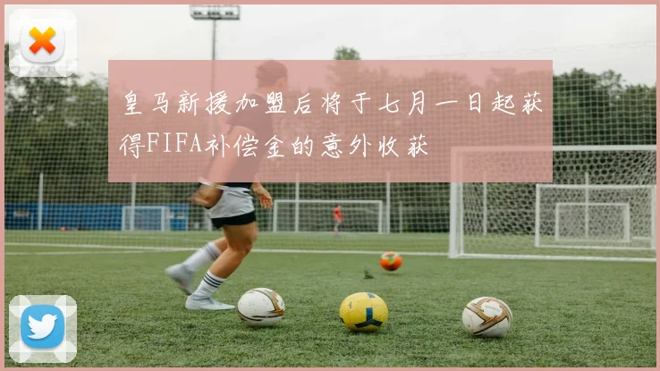 皇马新援加盟后将于七月一日起获得FIFA补偿金的意外收获