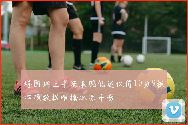 塔图姆上半场表现低迷仅得10分9板四项数据难掩冰凉手感