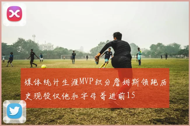 媒体统计生涯MVP积分詹姆斯领跑历史现役仅他和字母哥进前15