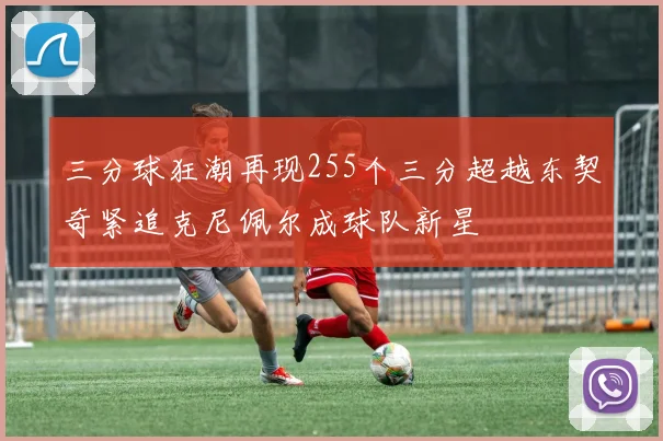 三分球狂潮再现255个三分超越东契奇紧追克尼佩尔成球队新星