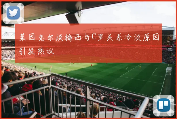 莱因克尔谈梅西与C罗关系冷淡原因引发热议