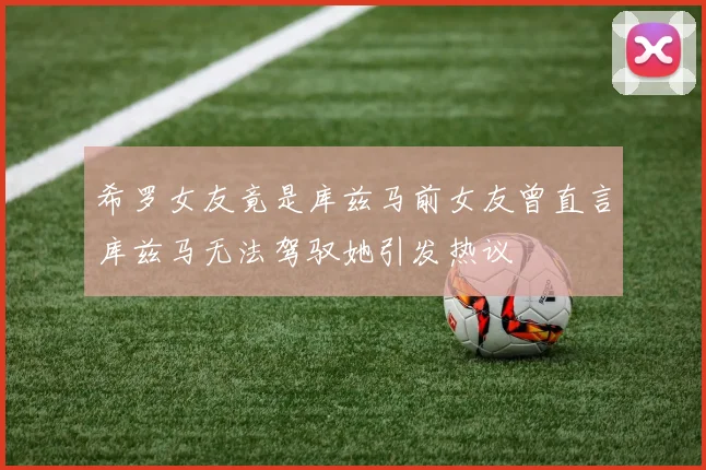 希罗女友竟是库兹马前女友曾直言库兹马无法驾驭她引发热议