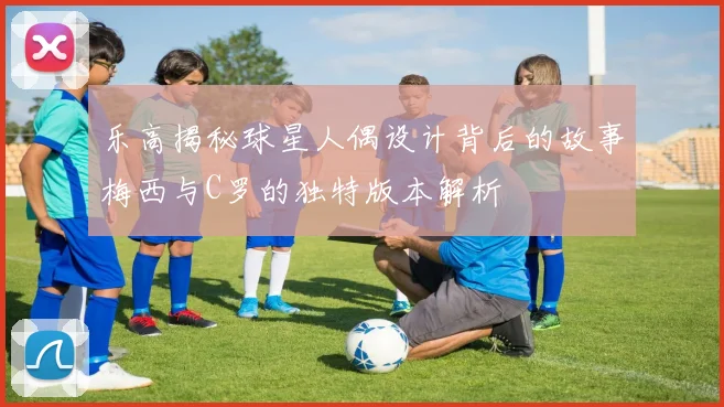 乐高揭秘球星人偶设计背后的故事梅西与C罗的独特版本解析