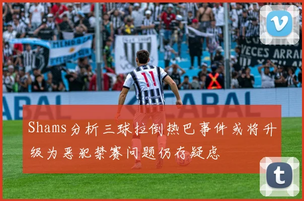 Shams分析三球拉倒热巴事件或将升级为恶犯禁赛问题仍存疑虑