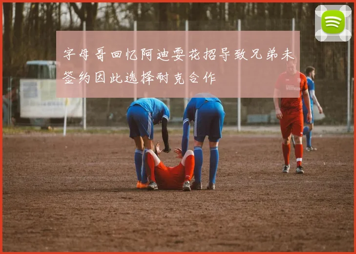字母哥回忆阿迪耍花招导致兄弟未签约因此选择耐克合作