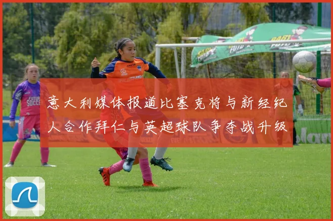 意大利媒体报道比塞克将与新经纪人合作拜仁与英超球队争夺战升级