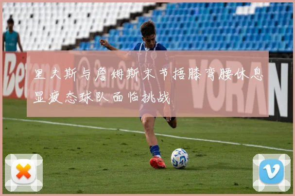 里夫斯与詹姆斯末节捂膝弯腰休息显疲态球队面临挑战