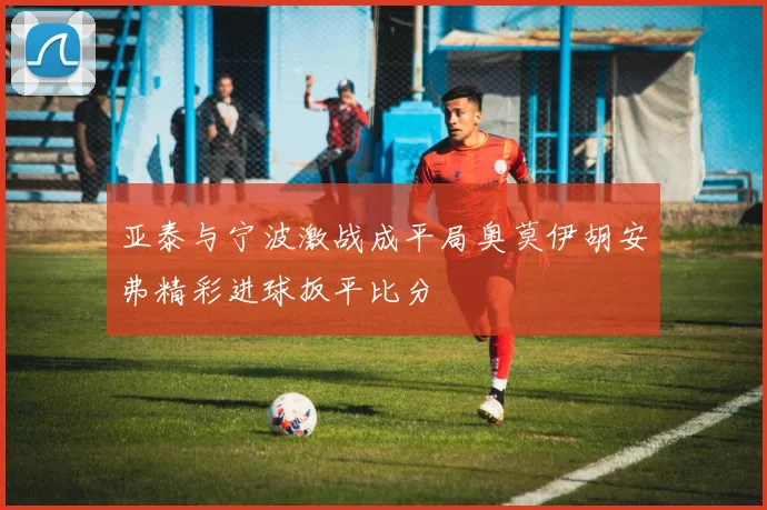亚泰与宁波激战成平局奥莫伊胡安弗精彩进球扳平比分