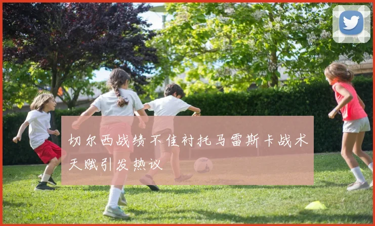 切尔西战绩不佳衬托马雷斯卡战术天赋引发热议