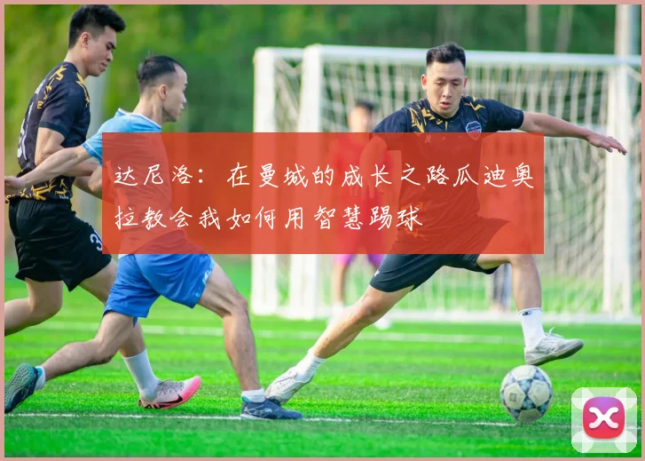 达尼洛：在曼城的成长之路瓜迪奥拉教会我如何用智慧踢球
