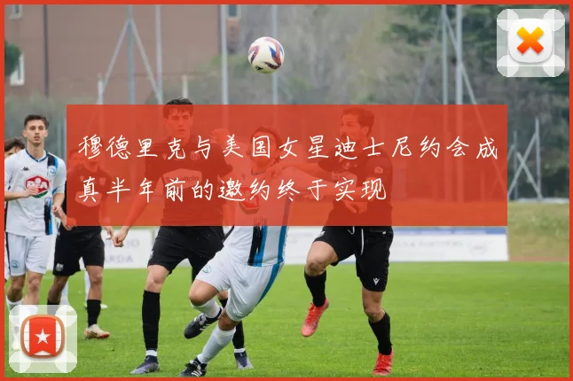 穆德里克与美国女星迪士尼约会成真半年前的邀约终于实现