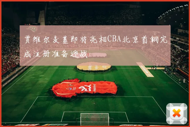 贾维尔麦基即将亮相CBA北京首钢完成注册准备迎战