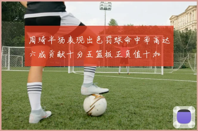周琦半场表现出色罚球命中率高达六成贡献十分五篮板正负值十加